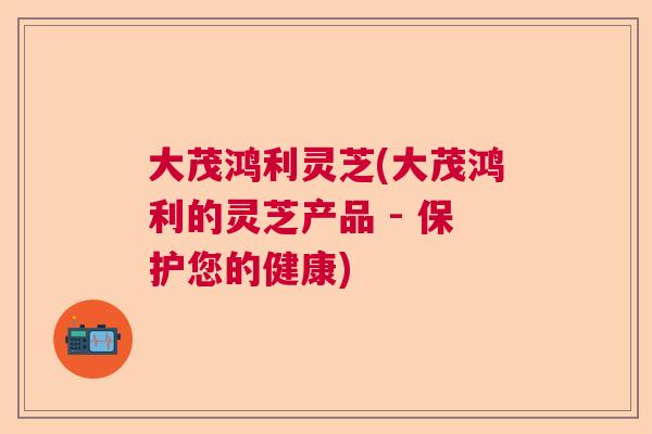大茂鸿利灵芝(大茂鸿利的灵芝产品 - 保护您的健康)  第1张