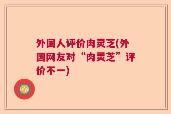 外国人评价肉灵芝(外国网友对“肉灵芝”评价不一)  第1张
