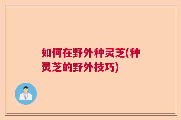 如何在野外种灵芝(种灵芝的野外技巧)  第1张