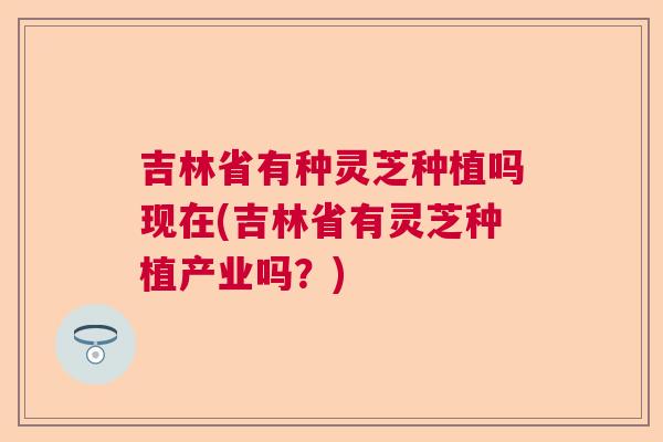 吉林省有种灵芝种植吗现在(吉林省有灵芝种植产业吗？)  第1张
