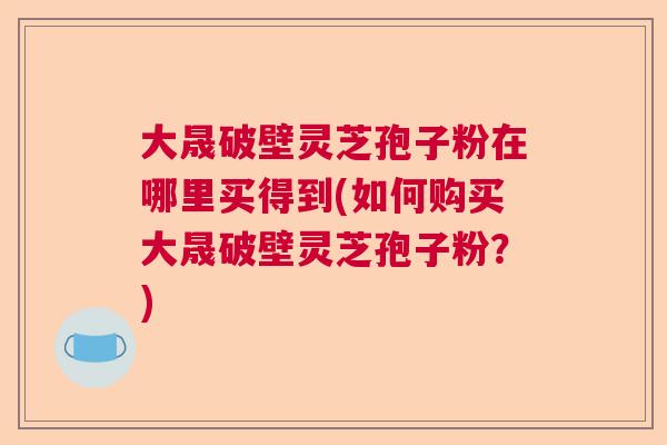 大晟破壁灵芝孢子粉在哪里买得到(如何购买大晟破壁灵芝孢子粉？)  第1张