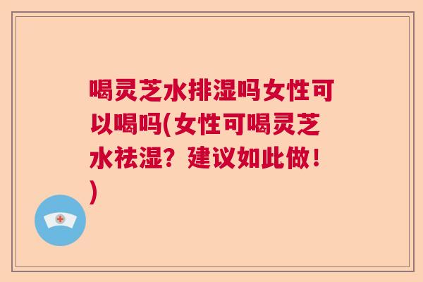 喝灵芝水排湿吗女性可以喝吗(女性可喝灵芝水祛湿？建议如此做！)  第1张