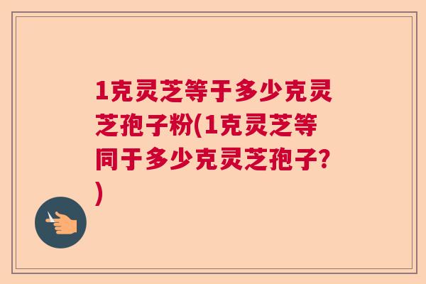 1克灵芝等于多少克灵芝孢子粉(1克灵芝等同于多少克灵芝孢子？)  第1张