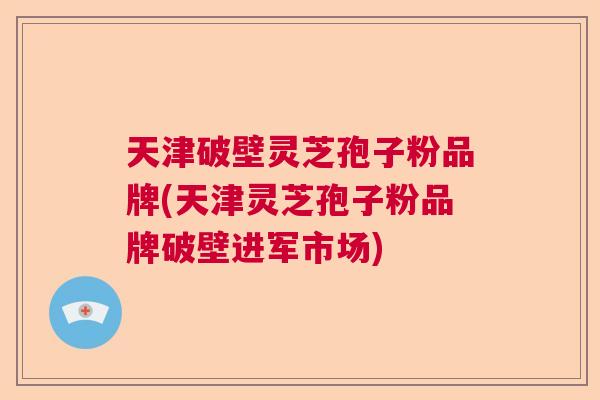 天津破壁灵芝孢子粉品牌(天津灵芝孢子粉品牌破壁进军市场)  第1张
