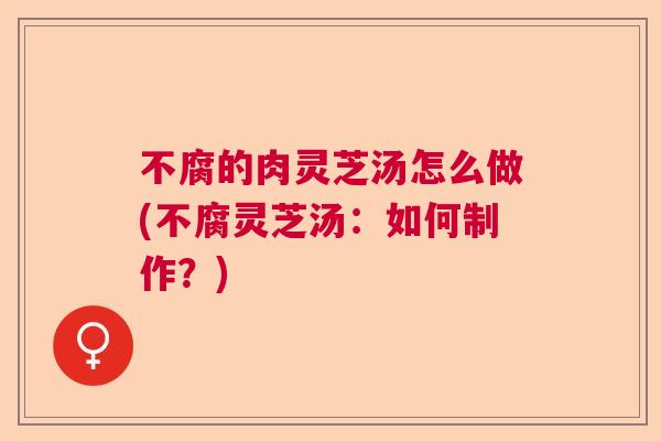 不腐的肉灵芝汤怎么做(不腐灵芝汤：如何制作？)  第1张