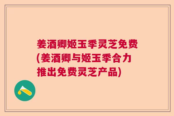 姜酒卿姬玉季灵芝免费(姜酒卿与姬玉季合力推出免费灵芝产品)  第1张