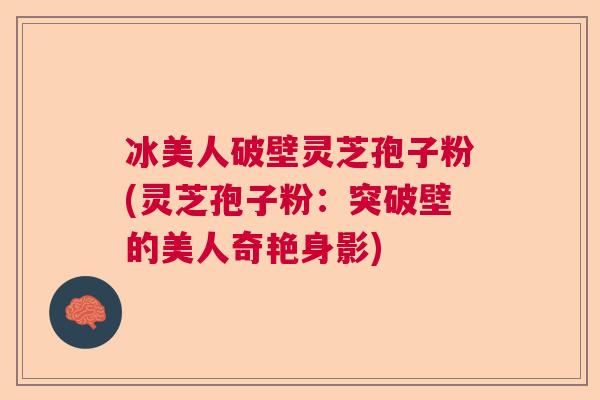 冰美人破壁灵芝孢子粉(灵芝孢子粉：突破壁的美人奇艳身影)  第1张