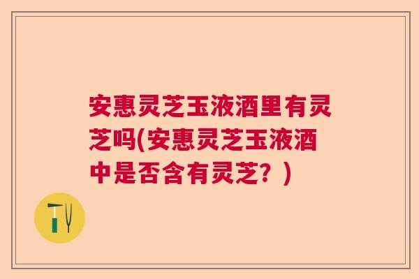安惠灵芝玉液酒里有灵芝吗(安惠灵芝玉液酒中是否含有灵芝？)  第1张