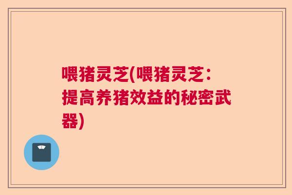 喂猪灵芝(喂猪灵芝：提高养猪效益的秘密武器)  第1张