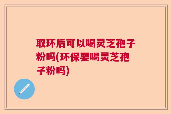 取环后可以喝灵芝孢子粉吗(环保要喝灵芝孢子粉吗)  第1张