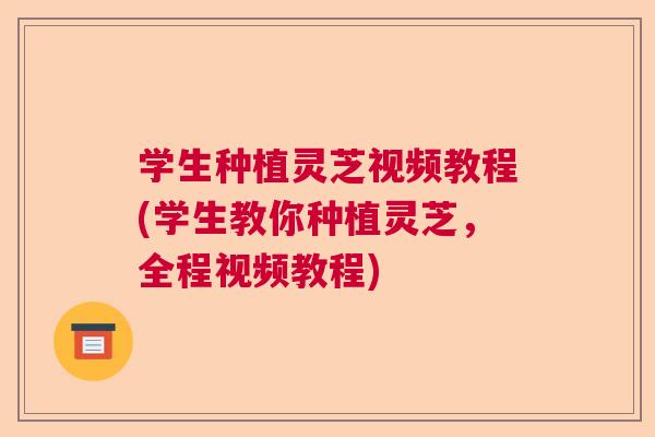 学生种植灵芝视频教程(学生教你种植灵芝，全程视频教程)  第1张