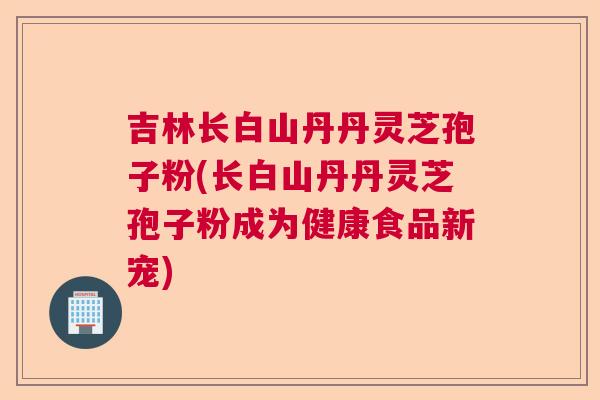 吉林长白山丹丹灵芝孢子粉(长白山丹丹灵芝孢子粉成为健康食品新宠)  第1张