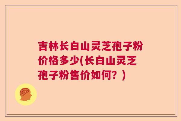 吉林长白山灵芝孢子粉价格多少(长白山灵芝孢子粉售价如何？)  第1张