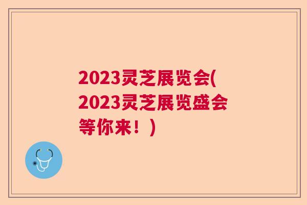 2023灵芝展览会(2023灵芝展览盛会等你来！)  第1张