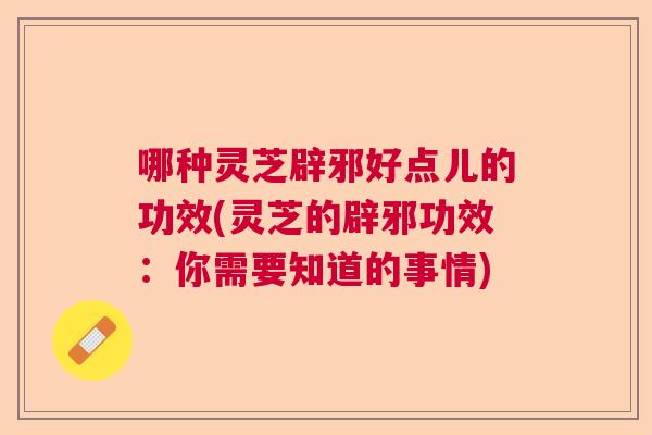 哪种灵芝辟邪好点儿的功效(灵芝的辟邪功效：你需要知道的事情)  第1张