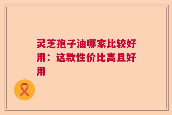 灵芝孢子油哪家比较好用：这款性价比高且好用  第1张