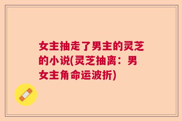 女主抽走了男主的灵芝的小说(灵芝抽离：男女主角命运波折)  第1张