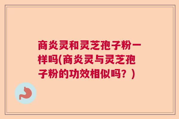 商炎灵和灵芝孢子粉一样吗(商炎灵与灵芝孢子粉的功效相似吗？)  第1张