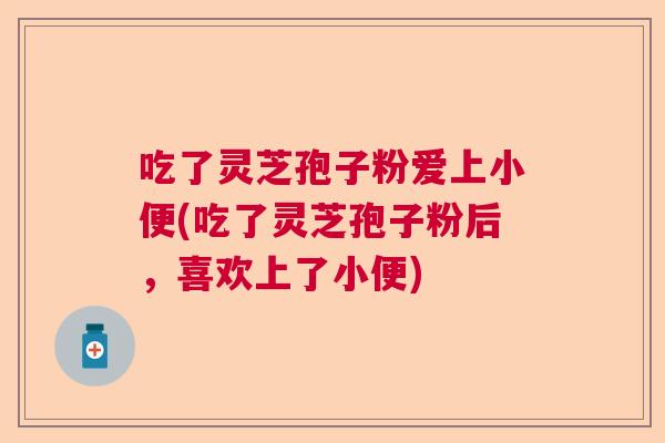 吃了灵芝孢子粉爱上小便(吃了灵芝孢子粉后，喜欢上了小便)  第1张