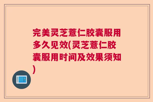 完美灵芝薏仁胶囊服用多久见效(灵芝薏仁胶囊服用时间及效果须知)  第1张