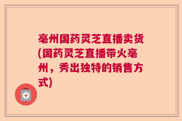 亳州国药灵芝直播卖货(国药灵芝直播带火亳州，秀出独特的销售方式)  第1张