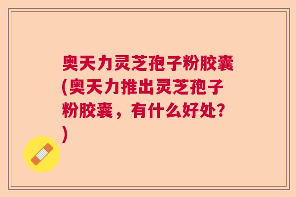 奥天力灵芝孢子粉胶囊(奥天力推出灵芝孢子粉胶囊，有什么好处？)  第1张