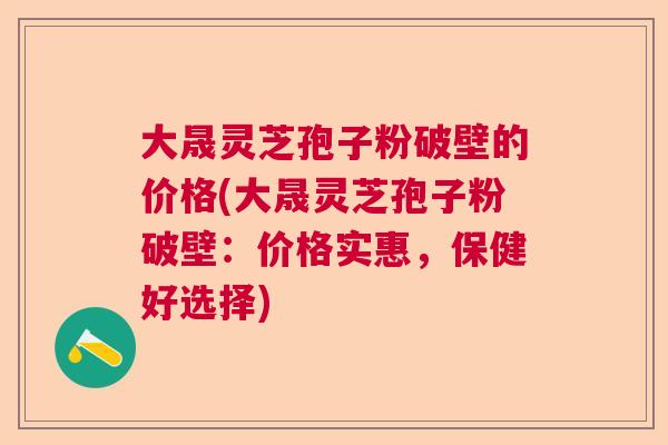 大晟灵芝孢子粉破壁的价格(大晟灵芝孢子粉破壁：价格实惠，保健好选择)  第1张