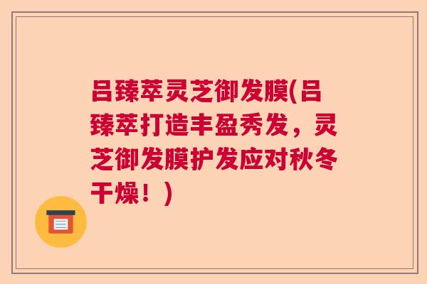 吕臻萃灵芝御发膜(吕臻萃打造丰盈秀发，灵芝御发膜护发应对秋冬干燥！)  第1张