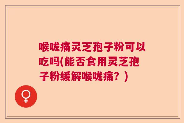 喉咙痛灵芝孢子粉可以吃吗(能否食用灵芝孢子粉缓解喉咙痛？)  第1张
