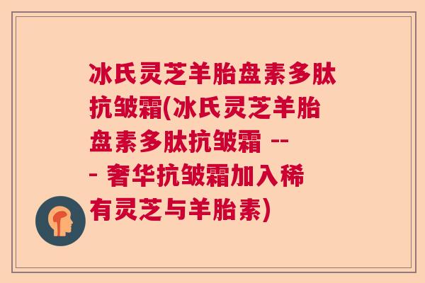 冰氏灵芝羊胎盘素多肽抗皱霜(冰氏灵芝羊胎盘素多肽抗皱霜 --- 奢华抗皱霜加入稀有灵芝与羊胎素)  第1张
