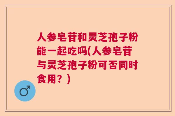人参皂苷和灵芝孢子粉能一起吃吗(人参皂苷与灵芝孢子粉可否同时食用？)  第1张