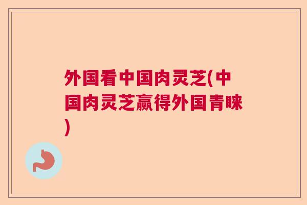外国看中国肉灵芝(中国肉灵芝赢得外国青睐)  第1张
