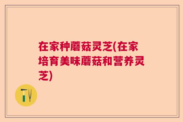 在家种蘑菇灵芝(在家培育美味蘑菇和营养灵芝)  第1张