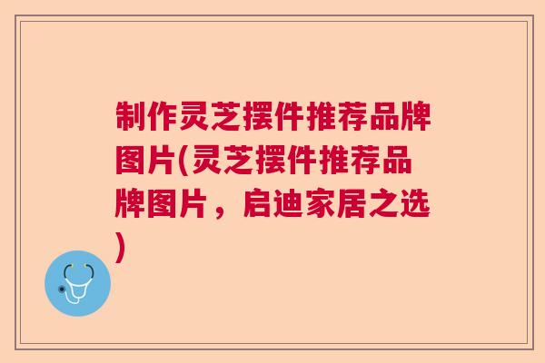 制作灵芝摆件推荐品牌图片(灵芝摆件推荐品牌图片，启迪家居之选)  第1张