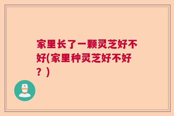家里长了一颗灵芝好不好(家里种灵芝好不好？)  第1张
