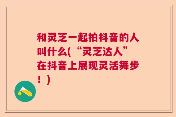 和灵芝一起拍抖音的人叫什么(“灵芝达人”在抖音上展现灵活舞步！)  第1张