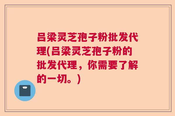 吕梁灵芝孢子粉批发代理(吕梁灵芝孢子粉的批发代理，你需要了解的一切。)  第1张