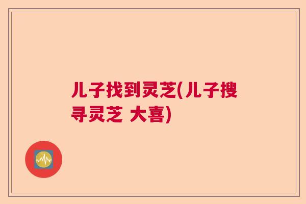 儿子找到灵芝(儿子搜寻灵芝 大喜)  第1张
