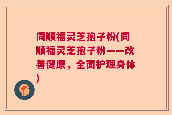 同顺福灵芝孢子粉(同顺福灵芝孢子粉——改善健康，全面护理身体)  第1张
