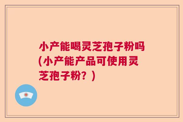 小产能喝灵芝孢子粉吗(小产能产品可使用灵芝孢子粉？)  第1张