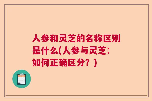 人参和灵芝的名称区别是什么(人参与灵芝：如何正确区分？)  第1张