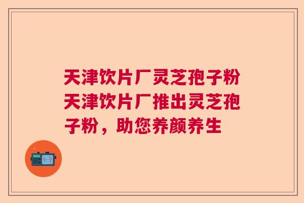 天津饮片厂灵芝孢子粉天津饮片厂推出灵芝孢子粉，助您养颜养生  第1张