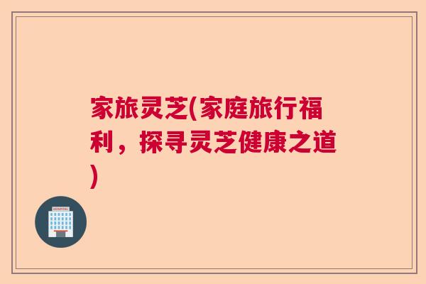 家旅灵芝(家庭旅行福利，探寻灵芝健康之道)  第1张