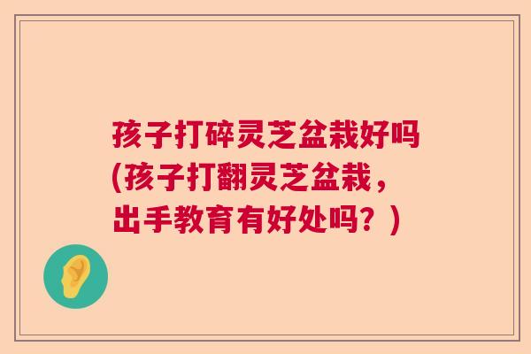 孩子打碎灵芝盆栽好吗(孩子打翻灵芝盆栽，出手教育有好处吗？)  第1张