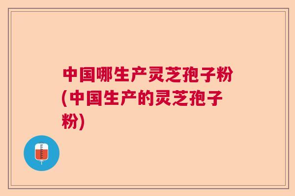 中国哪生产灵芝孢子粉(中国生产的灵芝孢子粉)  第1张