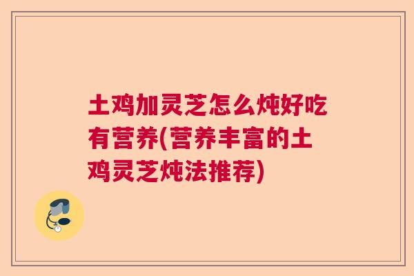 土鸡加灵芝怎么炖好吃有营养(营养丰富的土鸡灵芝炖法推荐)  第1张