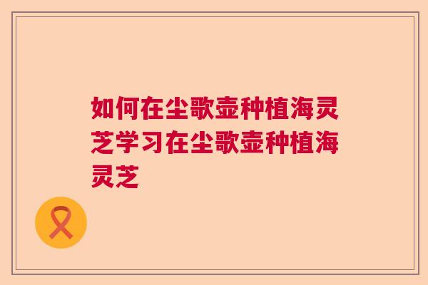 如何在尘歌壶种植海灵芝学习在尘歌壶种植海灵芝  第1张