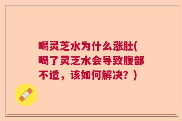 喝灵芝水为什么涨肚(喝了灵芝水会导致腹部不适，该如何解决？)  第1张