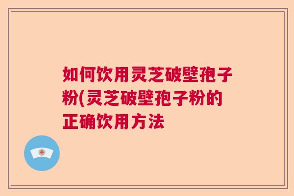 如何饮用灵芝破壁孢子粉(灵芝破壁孢子粉的正确饮用方法  第1张