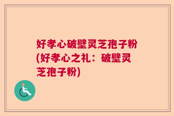 好孝心破壁灵芝孢子粉(好孝心之礼：破壁灵芝孢子粉)  第1张